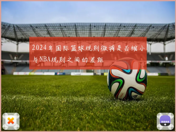 2024年国际篮球规则微调是否缩小与NBA规则之间的差距