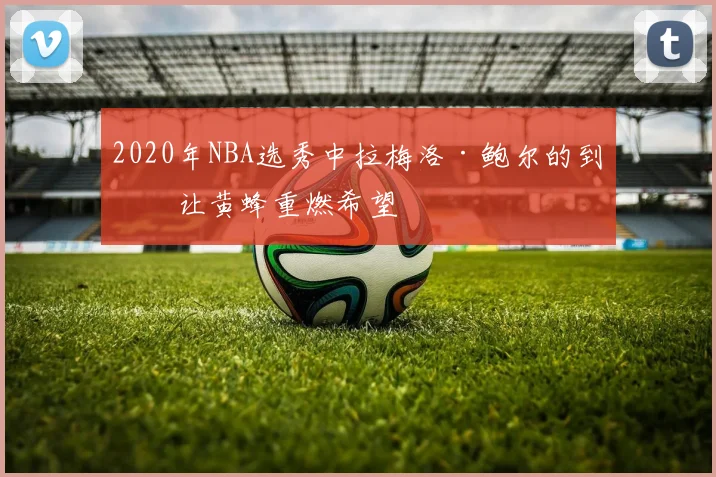 2020年NBA选秀中拉梅洛·鲍尔的到来让黄蜂重燃希望