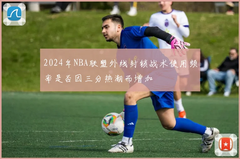 2024年NBA联盟外线封锁战术使用频率是否因三分热潮而增加