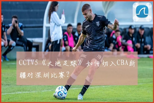 CCTV5《大地足球》如何切入CBA新疆对深圳比赛？