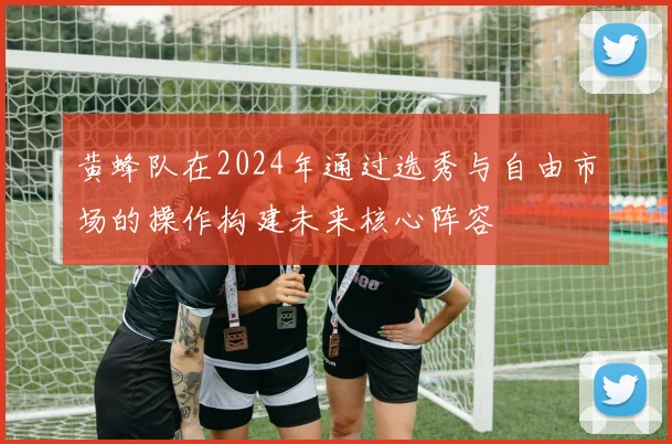 黄蜂队在2024年通过选秀与自由市场的操作构建未来核心阵容