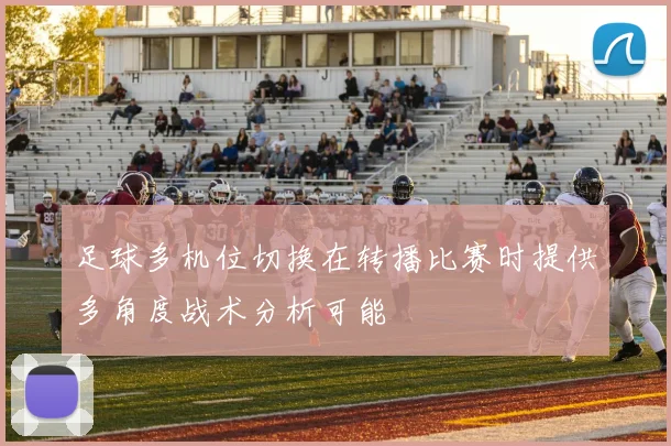 足球多机位切换在转播比赛时提供多角度战术分析可能